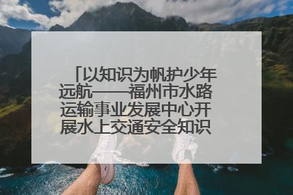 以知识为帆护少年远航——福州市水路运输事业发展中心开展水上交通安全知识进校园活动