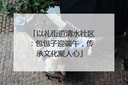 以礼街道清水社区：包包子迎端午，传承文化聚人心