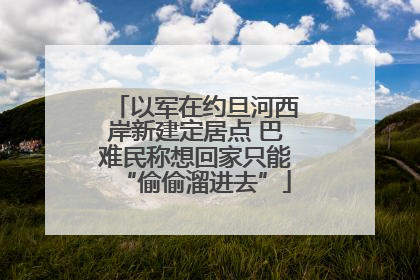 以军在约旦河西岸新建定居点 巴难民称想回家只能“偷偷溜进去”