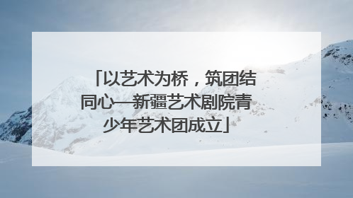 以艺术为桥，筑团结同心—新疆艺术剧院青少年艺术团成立