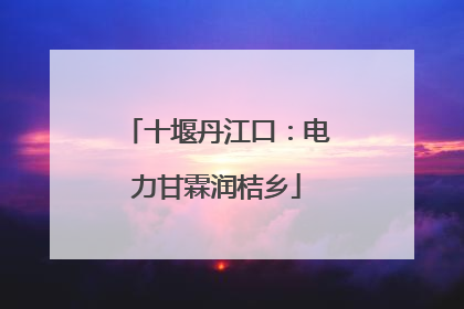 十堰丹江口：电力甘霖润桔乡