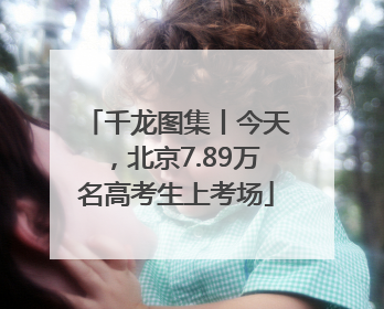千龙图集丨今天，北京7.89万名高考生上考场