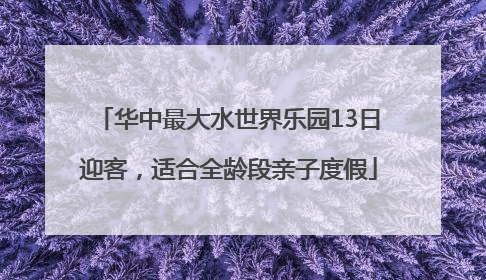 华中最大水世界乐园13日迎客，适合全龄段亲子度假
