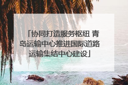 协同打造服务枢纽 青岛运输中心推进国际道路运输集结中心建设