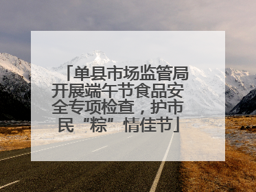 单县市场监管局开展端午节食品安全专项检查，护市民“粽”情佳节