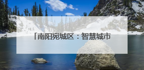 南阳宛城区：智慧城市管理工作取得喜人成绩
