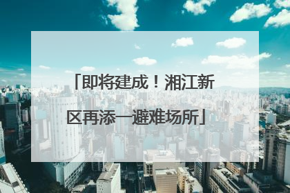 即将建成！湘江新区再添一避难场所