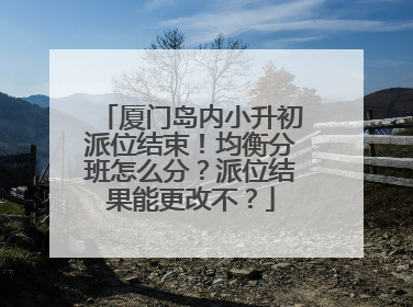 厦门岛内小升初派位结束！均衡分班怎么分？派位结果能更改不？