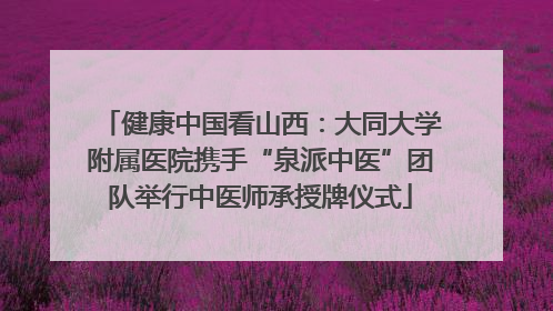 健康中国看山西：大同大学附属医院携手“泉派中医”团队举行中医师承授牌仪式