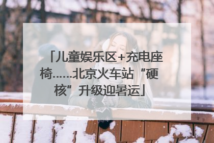 儿童娱乐区+充电座椅……北京火车站“硬核”升级迎暑运