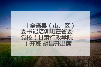 全省县（市、区）委书记培训班在省委党校（甘肃行政学院）开班 胡昌升出席开班式并讲话