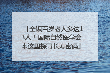 全镇百岁老人多达13人！国际自然医学会来这里探寻长寿密码