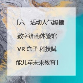 六一活动人气爆棚 数字济南体验馆 VR 盒子 科技赋能儿童未来教育