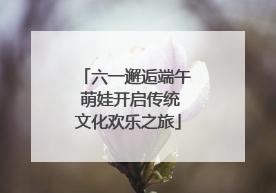 六一邂逅端午 萌娃开启传统文化欢乐之旅