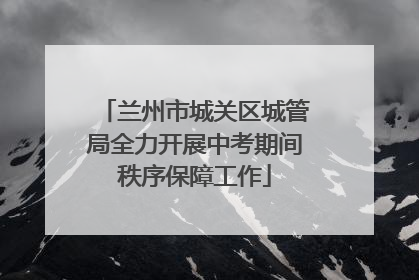 兰州市城关区城管局全力开展中考期间秩序保障工作