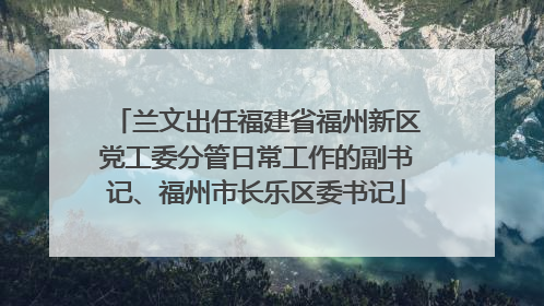 兰文出任福建省福州新区党工委分管日常工作的副书记、福州市长乐区委书记