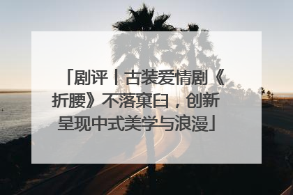 剧评丨古装爱情剧《折腰》不落窠臼，创新呈现中式美学与浪漫