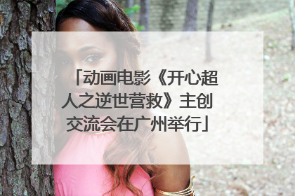 动画电影《开心超人之逆世营救》主创交流会在广州举行