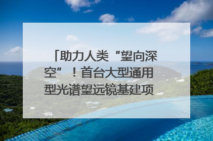 助力人类“望向深空”！首台大型通用型光谱望远镜基建项目破土动工