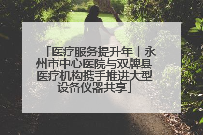 医疗服务提升年丨永州市中心医院与双牌县医疗机构携手推进大型设备仪器共享