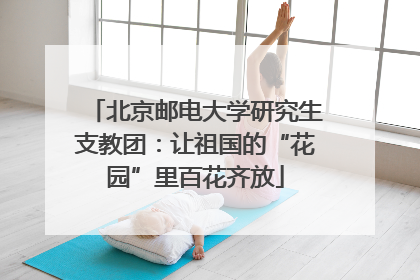 北京邮电大学研究生支教团：让祖国的“花园”里百花齐放
