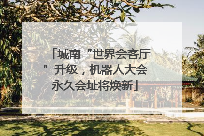 城南“世界会客厅”升级，机器人大会永久会址将焕新
