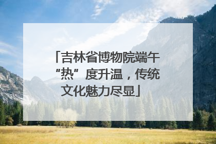 吉林省博物院端午“热”度升温，传统文化魅力尽显