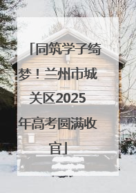 同筑学子绮梦！兰州市城关区2025年高考圆满收官
