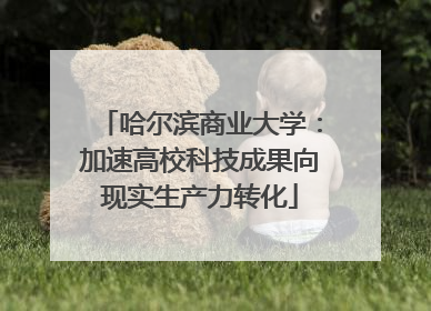 哈尔滨商业大学：加速高校科技成果向现实生产力转化