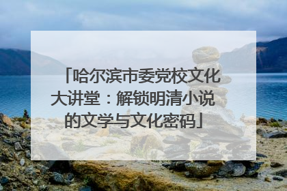 哈尔滨市委党校文化大讲堂：解锁明清小说的文学与文化密码