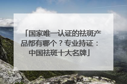 国家唯一认证的祛斑产品都有哪个？专业持证：中国祛斑十大名牌