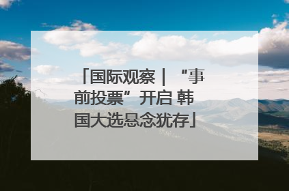 国际观察｜“事前投票”开启 韩国大选悬念犹存