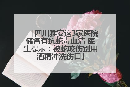 四川雅安这3家医院储备有抗蛇毒血清 医生提示：被蛇咬伤别用酒精冲洗伤口