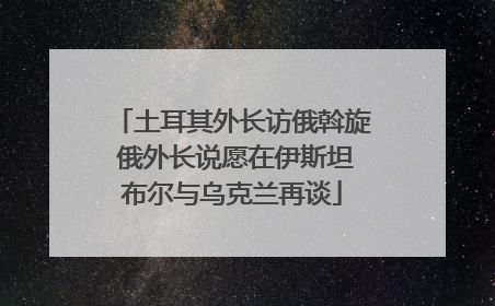 土耳其外长访俄斡旋 俄外长说愿在伊斯坦布尔与乌克兰再谈