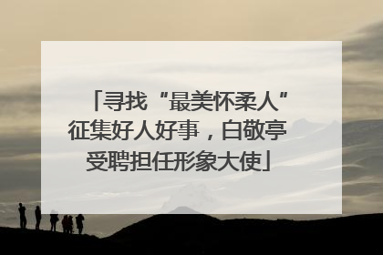 寻找“最美怀柔人”征集好人好事，白敬亭受聘担任形象大使