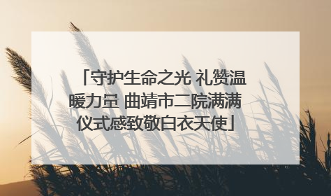 守护生命之光 礼赞温暖力量 曲靖市二院满满仪式感致敬白衣天使