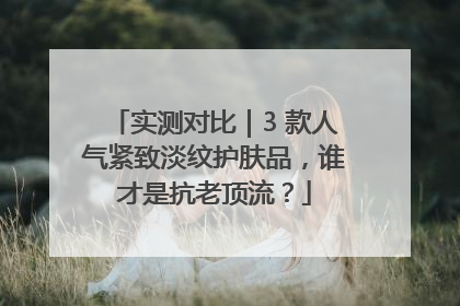 实测对比｜3 款人气紧致淡纹护肤品，谁才是抗老顶流？