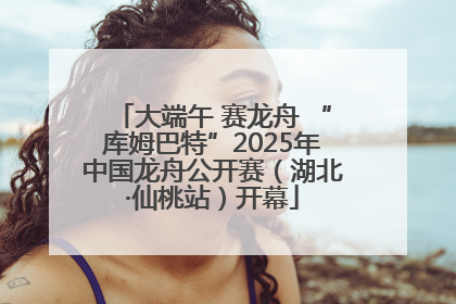 大端午 赛龙舟 “库姆巴特”2025年中国龙舟公开赛（湖北·仙桃站）开幕