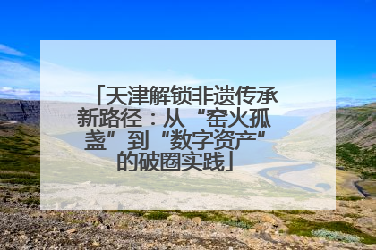 天津解锁非遗传承新路径：从“窑火孤盏”到“数字资产”的破圈实践