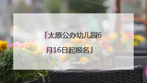 太原公办幼儿园6月16日起报名