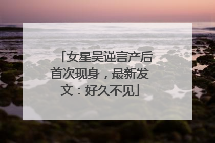 女星吴谨言产后首次现身，最新发文：好久不见