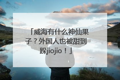 威海有什么神仙果子？外国人也被甜到跺jiojio！