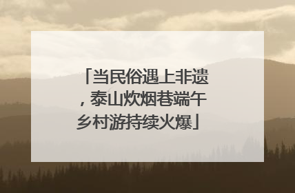 当民俗遇上非遗，泰山炊烟巷端午乡村游持续火爆