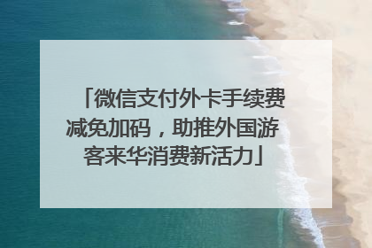 微信支付外卡手续费减免加码，助推外国游客来华消费新活力