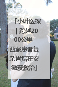 小叶医探｜跨越2000公里 西藏患者复杂胃癌在安徽获救治