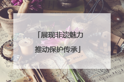 展现非遗魅力 推动保护传承