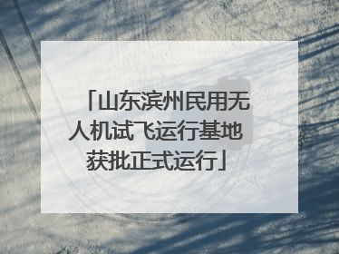 山东滨州民用无人机试飞运行基地获批正式运行