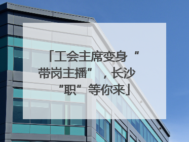 工会主席变身“带岗主播”，长沙“职”等你来
