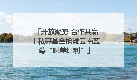 开放聚势 合作共赢丨私募基金抢滩云南蓝莓“时差红利”