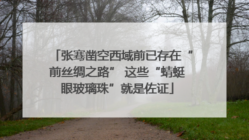张骞凿空西域前已存在“前丝绸之路” 这些“蜻蜓眼玻璃珠”就是佐证